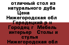 отличный стол из натурального дуба › Цена ­ 29 000 - Нижегородская обл., Городецкий р-н, Городец г. Мебель, интерьер » Столы и стулья   . Нижегородская обл.